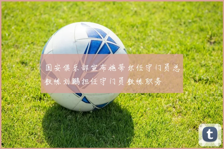 国安俱乐部宣布施蒂尔任守门员总教练刘鹏担任守门员教练职务