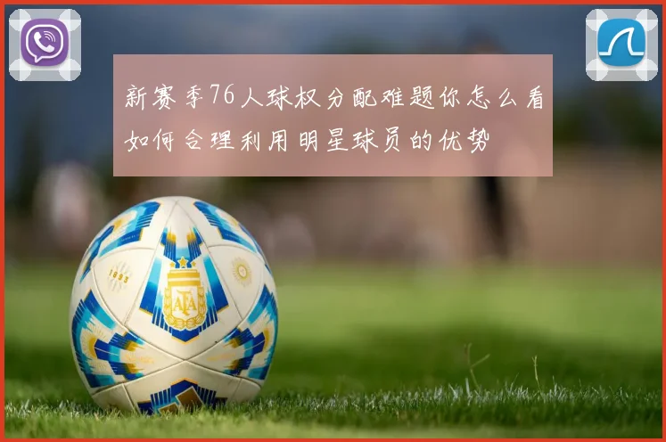 新赛季76人球权分配难题你怎么看如何合理利用明星球员的优势