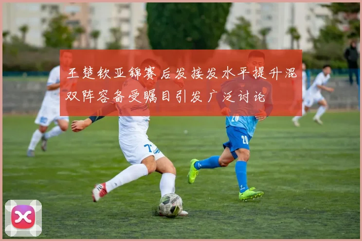 王楚钦亚锦赛后发接发水平提升混双阵容备受瞩目引发广泛讨论