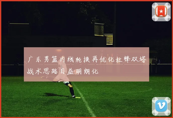 广东男篮内线轮换再优化杜锋双塔战术思路日益明朗化
