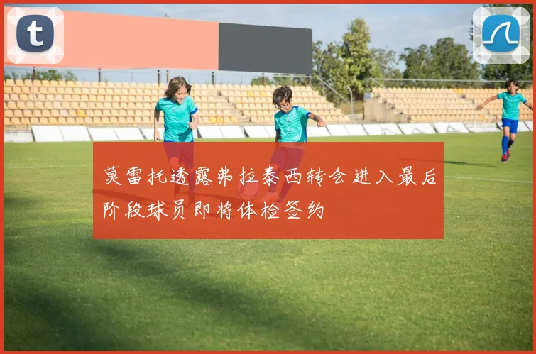 莫雷托透露弗拉泰西转会进入最后阶段球员即将体检签约