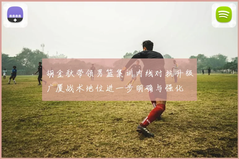 胡金秋带领男篮集训内线对抗升级广厦战术地位进一步明确与强化