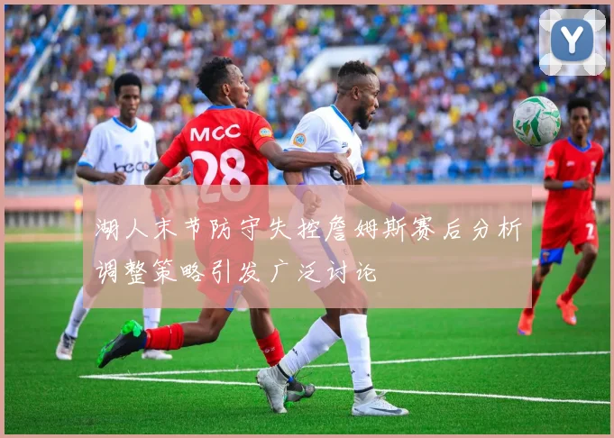 湖人末节防守失控詹姆斯赛后分析调整策略引发广泛讨论