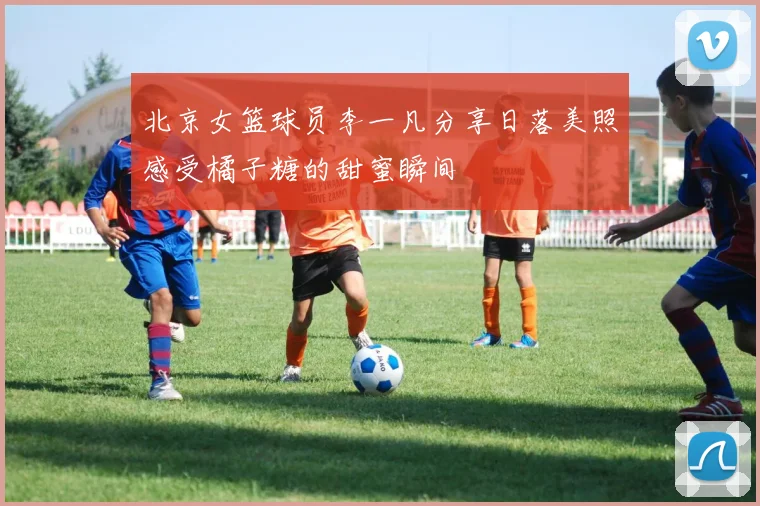 北京女篮球员李一凡分享日落美照感受橘子糖的甜蜜瞬间