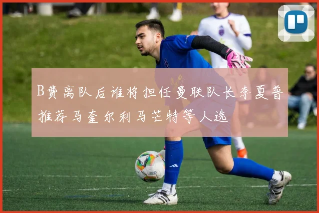 B费离队后谁将担任曼联队长李夏普推荐马奎尔利马芒特等人选