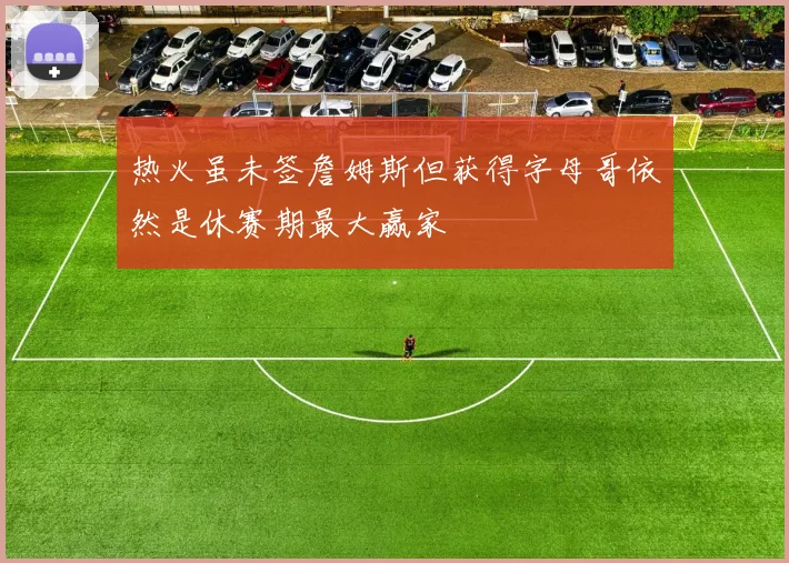 热火虽未签詹姆斯但获得字母哥依然是休赛期最大赢家