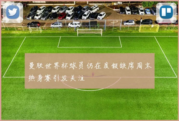 曼联世界杯球员仍在度假缺席周末热身赛引发关注
